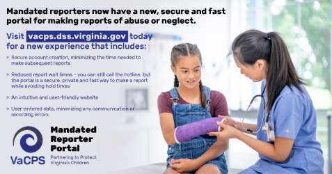 Mandated Reporter Portal graphic - doctor using laptop; Mandated reporters now have a new, secure and fast portal for making reports of abuse or neglect. Visit vacps.dss.virginia.gov today for a new experience that includes: secure account creation, minimizing this time needed to make subsequent reports; reduced report wait times - you can still call the hotline but the portal is a secure private and fast way to make a report while avoiding hold times; an intuitive and user-friendly website; user-entered data, minimizing any communication or recording errors