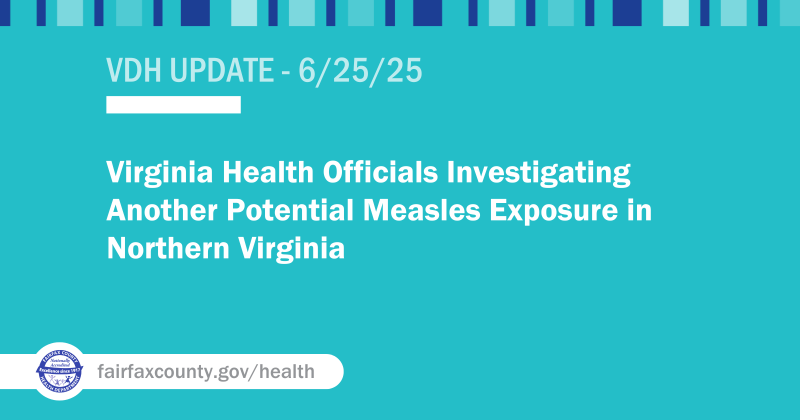 Newsroom 2025 News Releases Measles Exposure 2025 Richmond Water Plant Response H5 Bird Flu Response in Virginia Wilderness Water Treatment Plant Water Advisory Incident Severe Weather Preparedness Toolkits Archived Incidents Email this page Virginia Health Officials Investigating Another Potential Measles Exposure in Northern Virginia Newsroom 2025 News Releases Measles Exposure 2025 Richmond Water Plant Response H5 Bird Flu Response in Virginia Wilderness Water Treatment Plant Water Advisory Incident Severe Weather Preparedness Toolkits Archived Incidents Email this page Virginia Health Officials Investigating Another Potential Measles Exposure in Northern Virginia