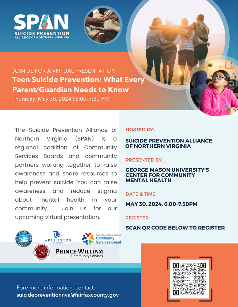 SPAN is hosting a virtual presentation Teen Suicide Prevention: What Every Parent/Guardian Needs to Know Thursday, May 30, 2024 | 6:00–7:30 PM PRESENTED BY: GEORGE MASON UNIVERSITY’S CENTER FOR COMMUNITY MENTAL HEALTH The Suicide Prevention Alliance of Northern Virginia (SPAN) is a regional coalition of Community Services Boards and community partners working together to raise awareness and share resources to help prevent suicide. You can raise awareness and reduce stigma about mental health in your community. Join us for our upcoming virtual presentation. Fore more information, contact: suicidepreventionnva@fairfaxcounty.gov