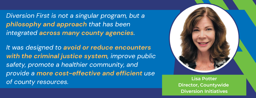 The words Diversion First is not a singular program, but a philosophy and approach that has been integrated across many county agencies. It was designed to avoid or reduce encounters with the criminal justice system, improve public safety, promote a healthier community, and provide a more cost-effective and efficient use of county resources.