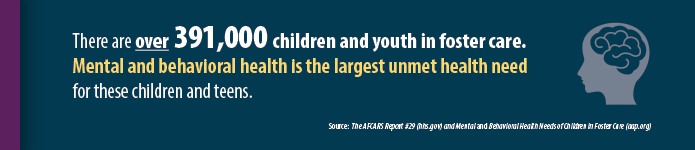 There are over 391,000 children and youth in foster care. “Mental and behavioral health is the largest unmet health need for children and teens in foster care.