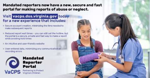 Mandated Reporter Portal graphic - doctor using laptop; Mandated reporters now have a new, secure and fast portal for making reports of abuse or neglect. Visit vacps.dss.virginia.gov today for a new experience that includes: secure account creation, minimizing this time needed to make subsequent reports; reduced report wait times - you can still call the hotline but the portal is a secure private and fast way to make a report while avoiding hold times; an intuitive and user-friendly website; user-entered data, minimizing any communication or recording errors