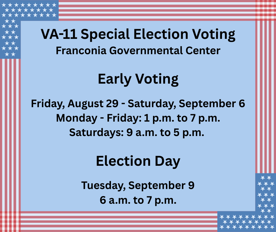 VA-11 Special Election Voting Franconia Governmental Center | Early Voting  Friday, August 29 - Saturday, September 6 Monday - Friday: 1 p.m. to 7 p.m. Saturdays: 9 a.m. to 5 p.m. | Election Day  Tuesday, September 9 6 a.m. to 7 p.m.