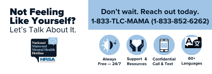 The National Maternal Mental Health Hotline is free, confidential, and here to help, 24/7. Call or text 1-833-TLC-MAMA