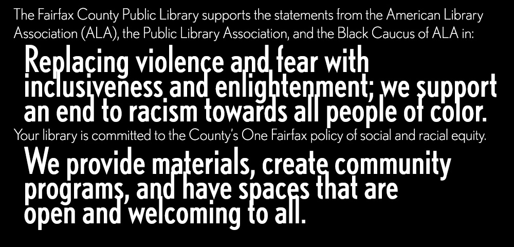 The Fairfax County Public Library supports the statements from the American Library Association (ALA), the Public Library Association, and the Black Caucus of ALA in replacing violence and fear with inclusiveness and enlightenment; we support an end to racism towards all people of color. Your library is committed to the County’s One Fairfax policy of social and racial equity. We provide materials, create community programs, and have spaces that are open and welcoming to all.