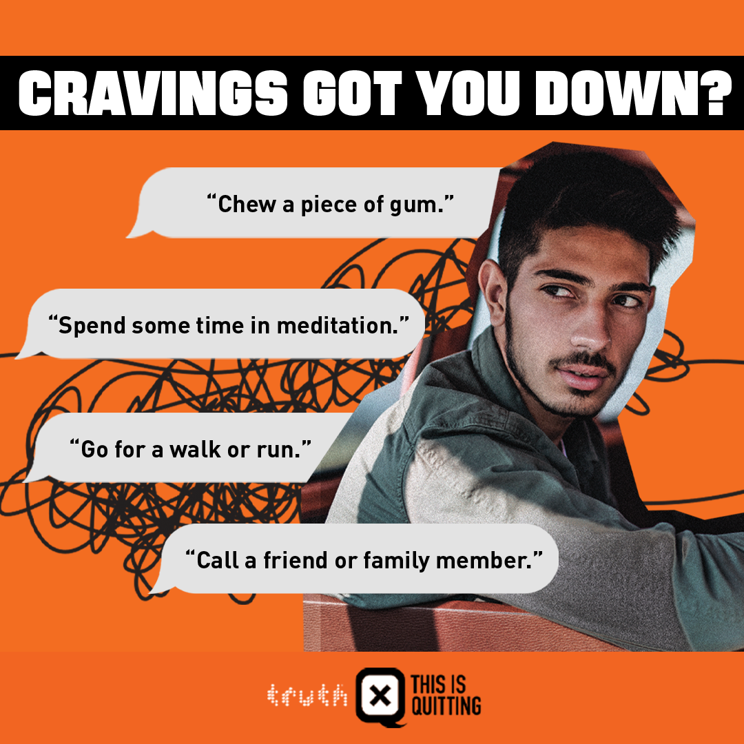 Cravings got you down? Chew a piece of gum. Spend some time in meditation. Go for a walk or run. Call a friend or family member.