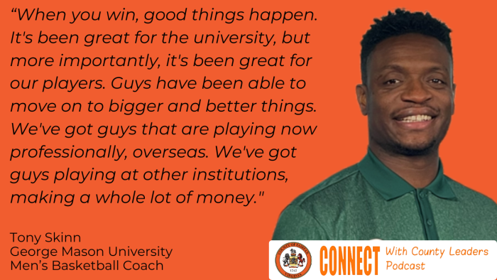 "When you win, good things happen. It's been great for the university, but more importantly, it's been great for our players. Guys have been able to move on to bigger and better things. We've got guys that are playing now professionally, overseas. We've got guys playing at other institutions, making a whole lot of money." - Tony Skinn, George Mason University Men's Basketball Coach