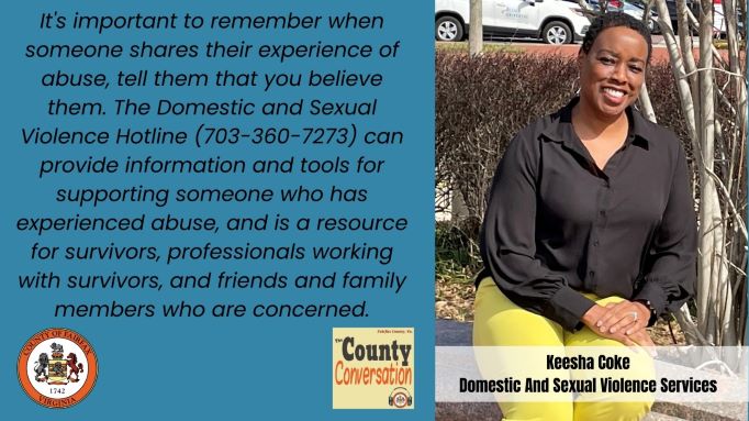 Graphic: It's important to remember when someone shares their experience of abuse, tell them that you believe them. The Domestic and Sexual Violence Hotline (703-360-7273) can provide information and tools for supporting someone who has experienced abuse, and is a resource for survivors, professionals working with survivors, and friends and family members who are concerned. -Keesha Coke, Domestic and Sexual Violence Services