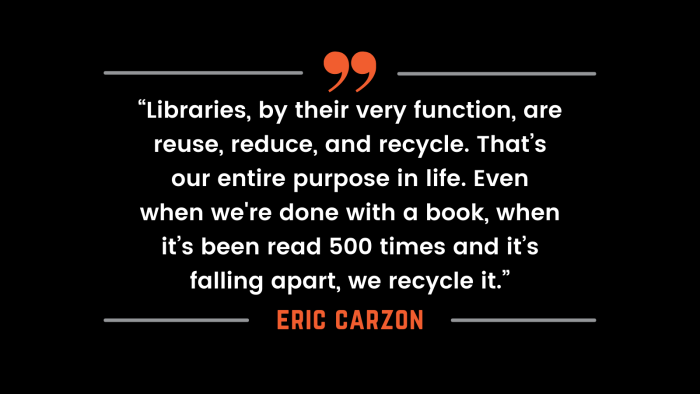 "Libraries, by their very function, are reuse, reduce and recycle. That's our entire purpose in life. Even when we're done with a book, when it's been read 500 times and it's falling apart, we recycle it." - Eric Carzon