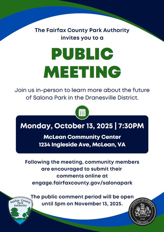 Public Meeting The Fairfax County Park Authority invites you to a Join us in-person to learn more about the future of Salona Park in the Dranesville District. Monday, October 13, 2025 | 7:30PM McLean Community Center 1234 Ingleside Ave, McLean, VA
Following the meeting, community members are encouraged to submit their comments online at https://www.engage.fairfaxcounty.gov/salonapark. The public comment period will be open until 5pm on November 13, 2025.