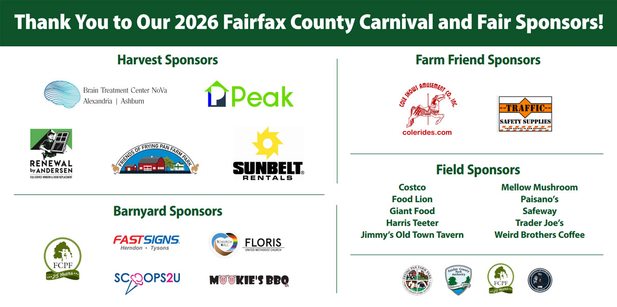 thank you to our 2026 fairfax carnival and fair sponsors! harvest sponsors: brain treatment center nova alexandria ashburn, peak, renewal by andersen, friends of frying pan farm park, sunbelt rentals. Farm friend sponsors: cole shows amusement co, traffic safety supplies, barnyard sponsors: fcpf, fastsigns, floris, scoops2u, mookie's bbq. Field sponsors: Costco, mellow mushroom, food lion, paisano's giant food, safeway, harris teeter, trader joe's jimmy's old town tavern, weird brothers coffee. fcpa shield, fcpf, county seal