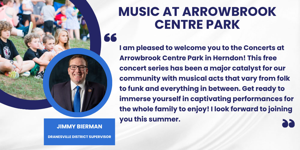 I am pleased to welcome you to the Concerts at Arrowbrook Centre Park in Herndon! This free concert series has been a major catalyst for our community with musical acts that vary from folk to funk and everything in between. Get ready to immerse yourself in captivating performances for the whole family to enjoy! I look forward to joining you this summer. Jimmy Bierman,Dranesville District Supervisor