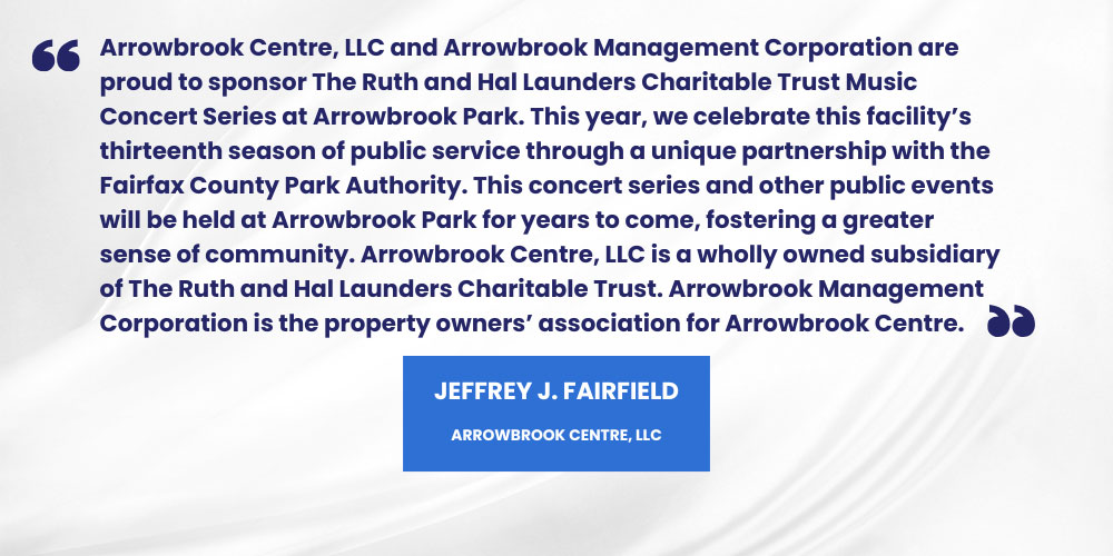 Arrowbrook Centre, LLC and Arrowbrook Management Corporation are
proud to sponsor The Ruth and Hal Launders Charitable Trust Music
Concert Series at Arrowbrook Park. This year, we celebrate this facility’s
thirteenth season of public service through a unique partnership with the
Fairfax County Park Authority. This concert series and other public events
will be held at Arrowbrook Park for years to come, fostering a greater
sense of community. Arrowbrook Centre, LLC is a wholly owned subsidiary
of The Ruth and Hal Launders Charitable Trust. Arrowbrook Management
Corporation is the property owners’ association for Arrowbrook Centre.