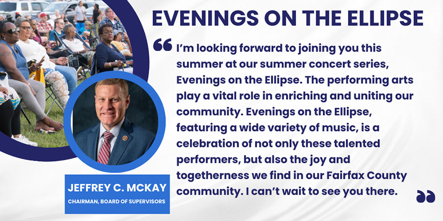 I’m looking forward to joining you this summer at our summer concert series, Evenings on the Ellipse. The performing arts play a vital role in enriching and uniting our community. Evenings on the Ellipse, featuring a wide variety of music, is a celebration of not only these talented performers, but also the joy and togetherness we find in our Fairfax County community. I can’t wait to see you there.

Jeffrey C. McKay, Chairman, Board of Supervisors