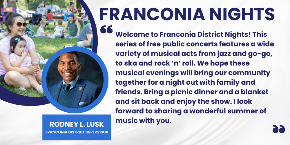 Welcome to Franconia District Nights! This series of free public concerts features a wide variety of musical acts from jazz and go-go, to ska and rock ’n’ roll. We hope these musical evenings will bring our community together for a night out with family and friends. Bring a picnic dinner and a blanket and sit back and enjoy the show. I look forward to sharing a wonderful summer of music with you. Rodney L. Lusk, Franconia District Supervisor