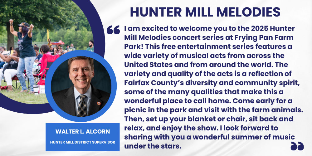 I am excited to welcome you to the 2025 Hunter Mill Melodies concert series at Frying Pan Farm Park! This free entertainment series features a wide variety of musical acts from across the United States and from around the world. The variety and quality of the acts is a reflection of Fairfax County’s diversity and community spirit, some of the many qualities that make this a wonderful place to call home. Come early for a picnic in the park and visit with the farm animals. Then, set up your blanket or chair, sit back and relax, and enjoy the show. I look forward to sharing with you a wonderful summer of music under the stars.  Walter L. Alcorn, Hunter Mill District Supervisor
