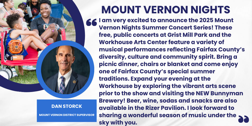 I am very excited to announce the 2025 Mount Vernon Nights Summer Concert Series! These free, public concerts at Grist Mill Park and the Workhouse Arts Center feature a variety of musical performances reflecting Fairfax County’s diversity, culture and community spirit. Bring a picnic dinner, chairs or blanket and come enjoy one of Fairfax County’s special summer traditions. Expand your evening at the Workhouse by exploring the vibrant arts scene prior to the show and visiting the NEW Bunnyman Brewery! Beer, wine, sodas and snacks are also available in the Rizer Pavilion. I look forward to sharing a wonderful season of music under the sky with you. Dan Storck , Mount Vernon District Supervisor
