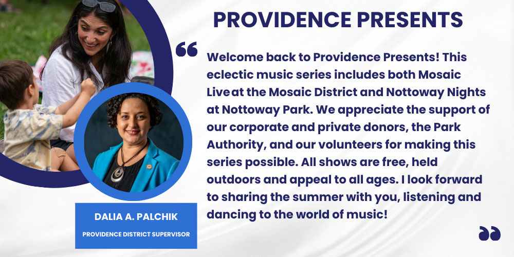 Welcome back to Providence Presents! This eclectic music series includes both Mosaic Live at the Mosaic District and Nottoway Nights at Nottoway Park. We appreciate the support of our corporate and private donors, the Park Authority, and our volunteers for making this series possible. All shows are free, held outdoors and appeal to all ages. I look forward to sharing the summer with you, listening and dancing to the world of music! 
Dalia A. Palchik, providence District Supervisor