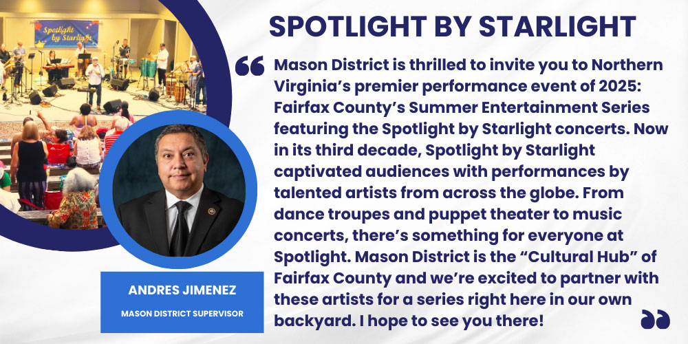 Mason District is thrilled to invite you to Northern Virginia’s premier performance event of 2025: Fairfax County’s Summer Entertainment Series featuring the Spotlight by Starlight concerts. Now in its third decade, Spotlight by Starlight captivated audiences with performances by talented artists from across the globe. From dance troupes and puppet theater to music concerts, there’s something for everyone at Spotlight. Mason District is the “Cultural Hub” of Fairfax County and we’re excited to partner with these artists for a series right here in our own backyard. I hope to see you there! Andres Jimenez, Mason District Supervisor