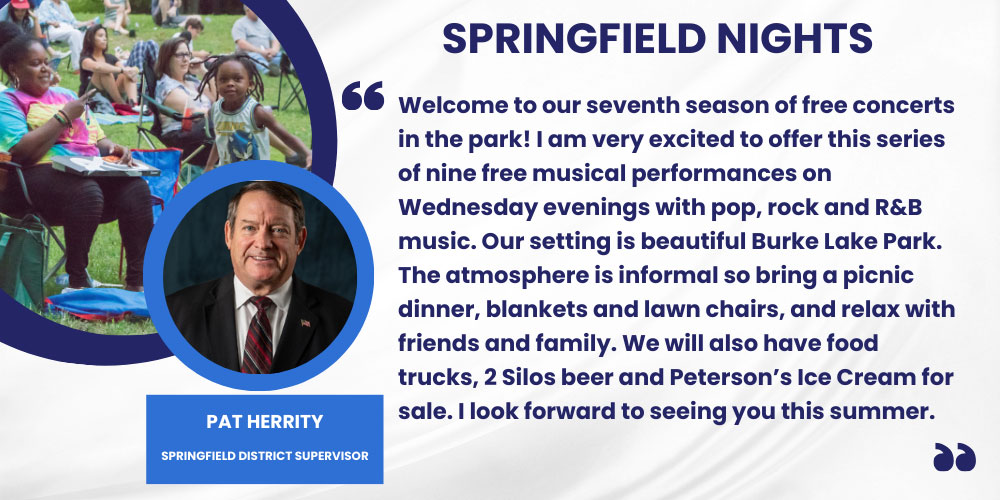 Welcome to our seventh season of free concerts in the park! I am very excited to offer this series of nine free musical performances on Wednesday evenings with pop, rock and R&B music. Our setting is beautiful Burke Lake Park. The atmosphere is informal so bring a picnic dinner, blankets and lawn chairs, and relax with friends and family. We will also have food trucks, 2 Silos beer and Peterson’s Ice Cream for sale. I look forward to seeing you this summer. Pat Herrity, Springfield District Supervisor