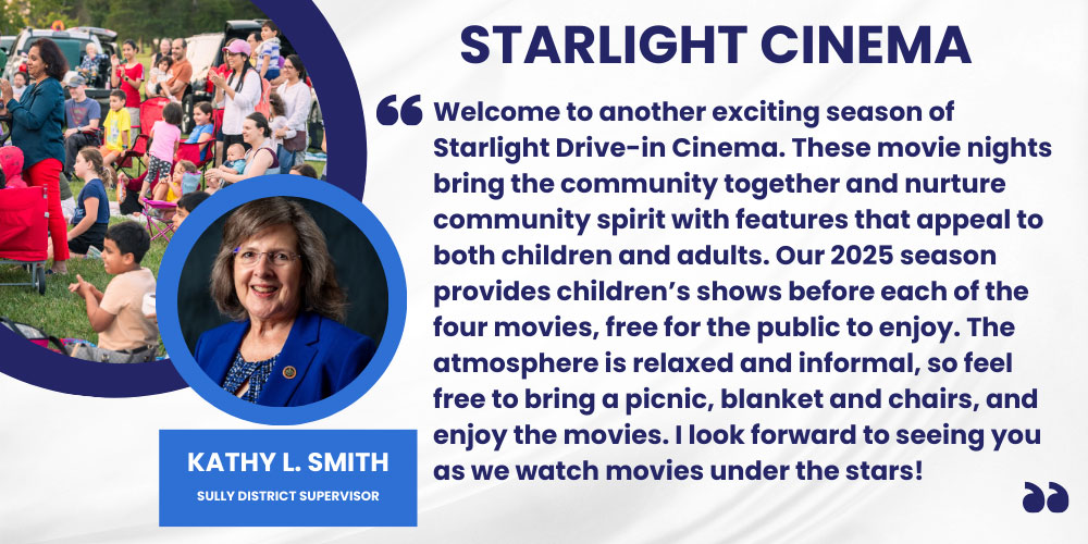 Welcome to another exciting season of Starlight Drive-in Cinema. These movie nights bring the community together and nurture community spirit with features that appeal to both children and adults. Our 2025 season provides children’s shows before each of the four movies, free for the public to enjoy. The atmosphere is relaxed and informal, so feel free to bring a picnic, blanket and chairs, and enjoy the movies. I look forward to seeing you as we watch movies under the stars! Kathy L. Smith, Sully District Supervisor