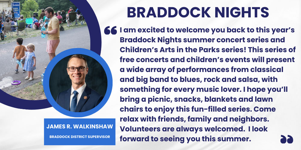 I am excited to welcome you back to this year’s Braddock Nights summer concert series and Children’s Arts in the Parks series! This series of free concerts and children’s events will present a wide array of performances from classical and big band to blues, rock and salsa, with something for every music lover. I hope you’ll bring a picnic, snacks, blankets and lawn chairs to enjoy this fun-filled series. Come relax with friends, family and neighbors. Volunteers are always welcomed.  I look forward to seeing you this summer. James R. Walkinshaw, Braddock District Supervisor