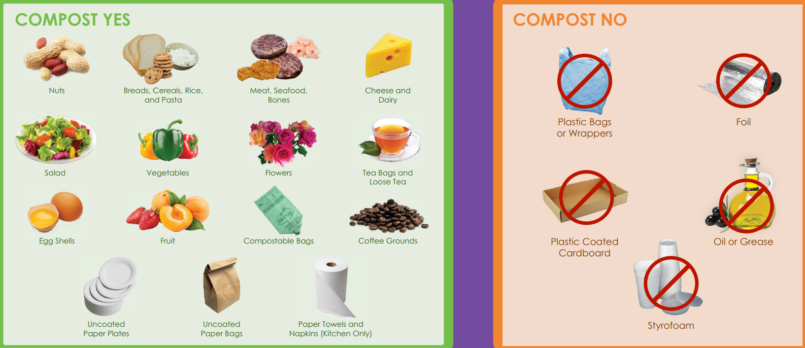 Compost Yes
Nuts
Breads, Cereal, Rice and Pasta
Meat, Seafood Bones
Cheese and Dairy
Salad
Vegetables
Flowers
Tea Bags and Loose Tea
Egg Shells
Fruit
Compostable Bags
Coffee Grounds
Uncoated Paper Plates
Uncoated Paper Bags
Paper towels and Napkins (Kitchen Only)
Compost No: Plastic Bags or Wrappers, Foil, Plastic Coated Cardboard, Oil or Grease, Styrofoam™
